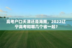 高考户口天津还是海南，2022辽宁高考和哪几个省一起？