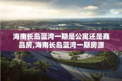 海南长岛蓝湾一期是公寓还是商品房,海南长岛蓝湾一期房源