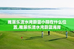 雅居乐清水湾蔚蓝小院在什么位置,雅居乐清水湾蔚蓝海岸