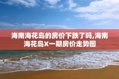 海南海花岛的房价下跌了吗,海南海花岛X一期房价走势图