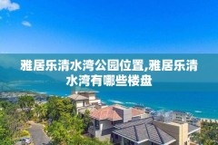 雅居乐清水湾公园位置,雅居乐清水湾有哪些楼盘