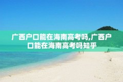 广西户口能在海南高考吗,广西户口能在海南高考吗知乎