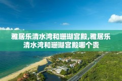 雅居乐清水湾和珊瑚宫殿,雅居乐清水湾和珊瑚宫殿哪个贵