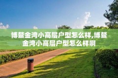 博鳌金湾小高层户型怎么样,博鳌金湾小高层户型怎么样啊