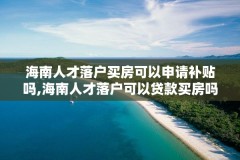 海南人才落户买房可以申请补贴吗,海南人才落户可以贷款买房吗