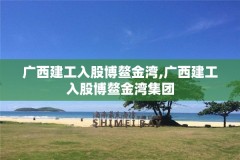 广西建工入股博鳌金湾,广西建工入股博鳌金湾集团