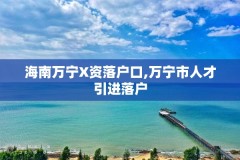 海南万宁X资落户口,万宁市人才引进落户