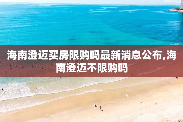 海南澄迈买房限购吗最新消息公布,海南澄迈不限购吗