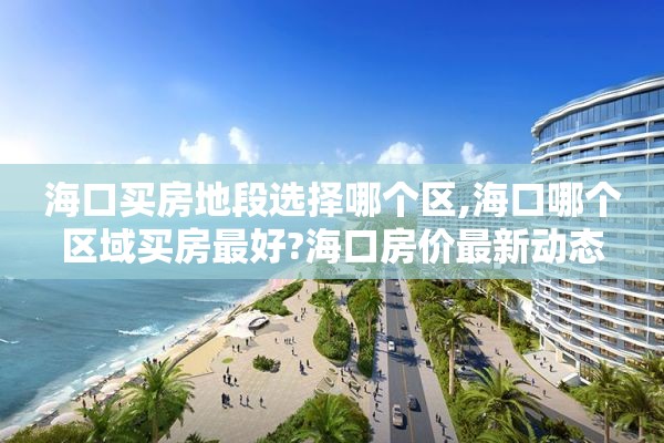 海口买房地段选择哪个区,海口哪个区域买房最好?海口房价最新动态