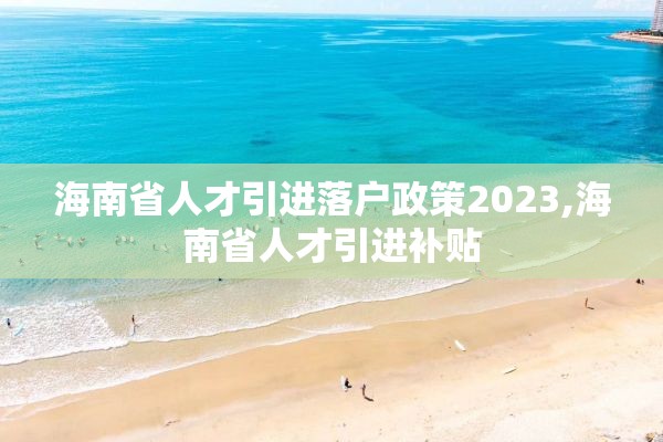 海南省人才引进落户政策2023,海南省人才引进补贴