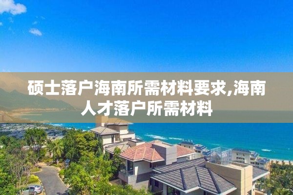 硕士落户海南所需材料要求,海南人才落户所需材料