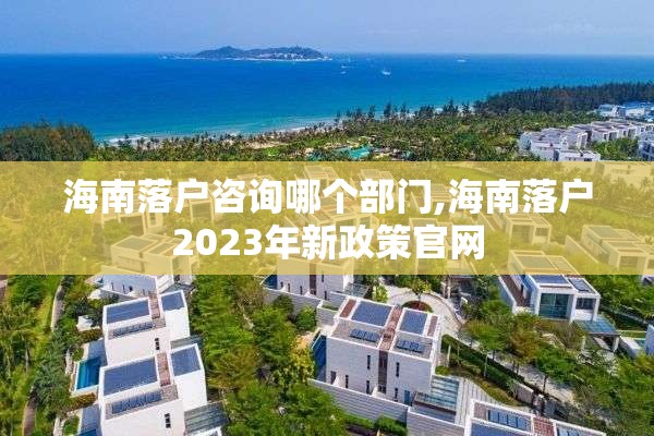 海南落户咨询哪个部门,海南落户2023年新政策官网