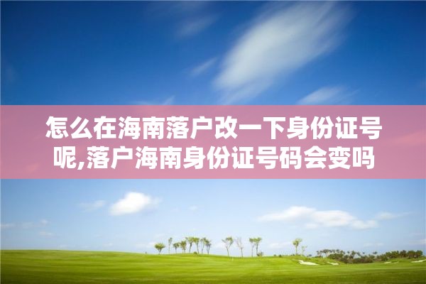 怎么在海南落户改一下身份证号呢,落户海南身份证号码会变吗