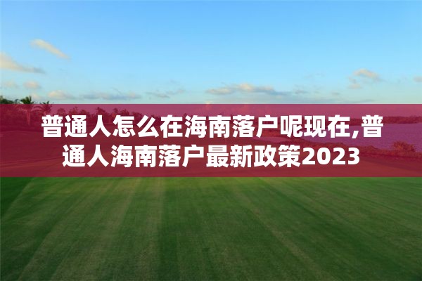 普通人怎么在海南落户呢现在,普通人海南落户最新政策2023