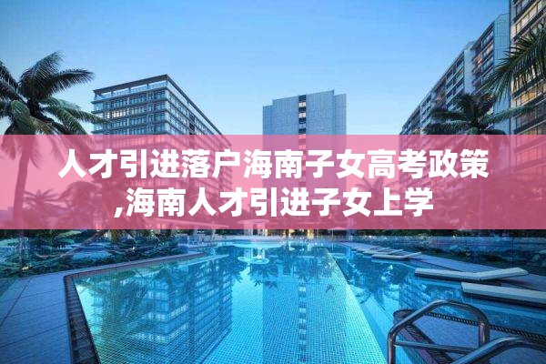 人才引进落户海南子女高考政策,海南人才引进子女上学