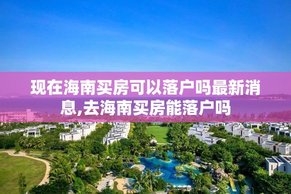 现在海南买房可以落户吗最新消息,去海南买房能落户吗