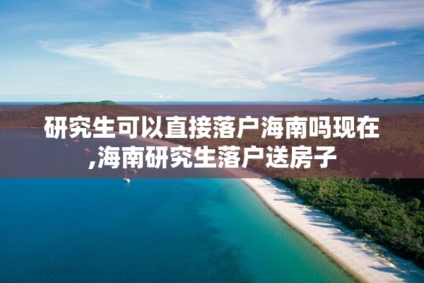 研究生可以直接落户海南吗现在,海南研究生落户送房子