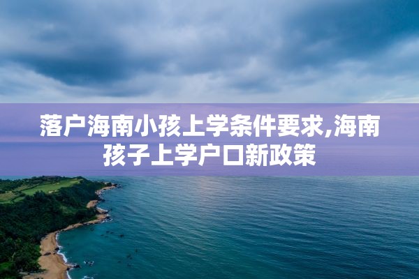 落户海南小孩上学条件要求,海南孩子上学户口新政策