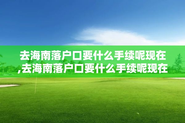 去海南落户口要什么手续呢现在,去海南落户口要什么手续呢现在还能办吗