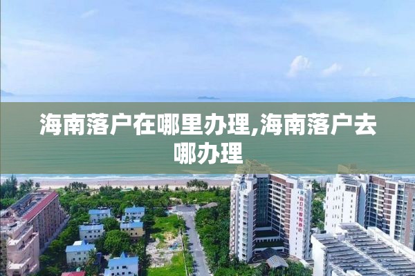 海南落户在哪里办理,海南落户去哪办理