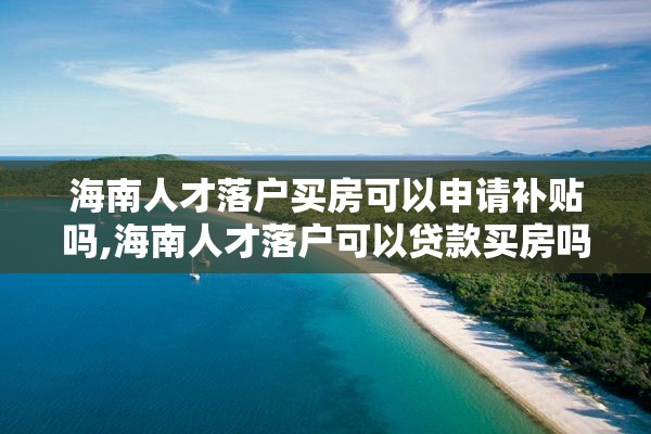 海南人才落户买房可以申请补贴吗,海南人才落户可以贷款买房吗