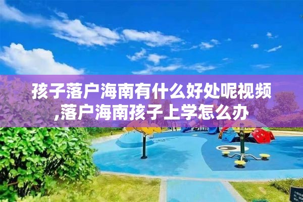 孩子落户海南有什么好处呢视频,落户海南孩子上学怎么办