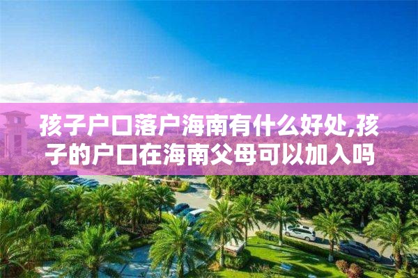 孩子户口落户海南有什么好处,孩子的户口在海南父母可以加入吗