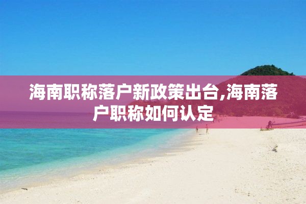 海南职称落户新政策出台,海南落户职称如何认定