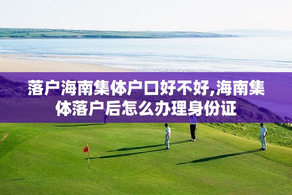 落户海南集体户口好不好,海南集体落户后怎么办理身份证