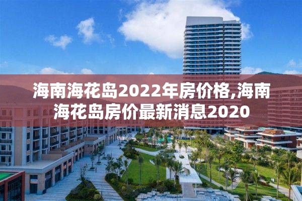 海南海花岛2022年房价格,海南海花岛房价最新消息2020