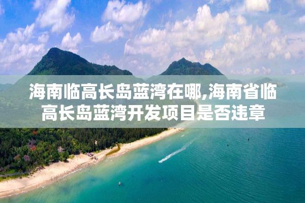 海南临高长岛蓝湾在哪,海南省临高长岛蓝湾开发项目是否违章