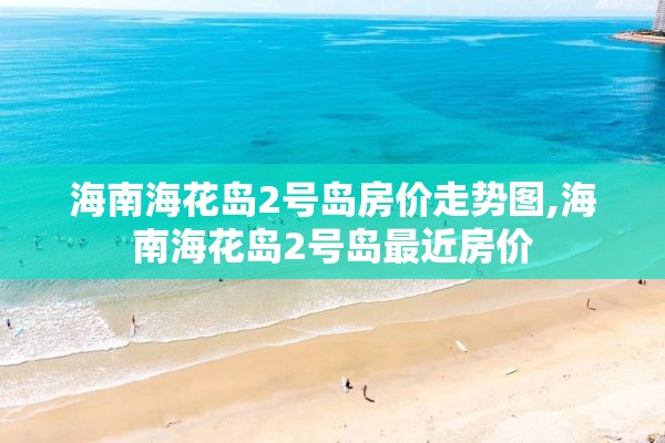 海南海花岛2号岛房价走势图,海南海花岛2号岛最近房价