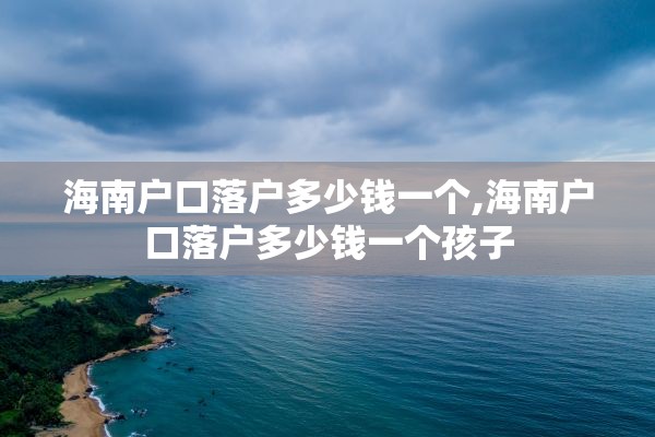 海南户口落户多少钱一个,海南户口落户多少钱一个孩子