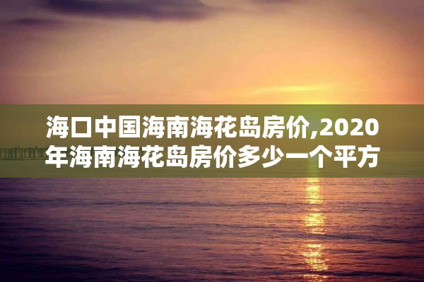 海口中国海南海花岛房价,2020年海南海花岛房价多少一个平方