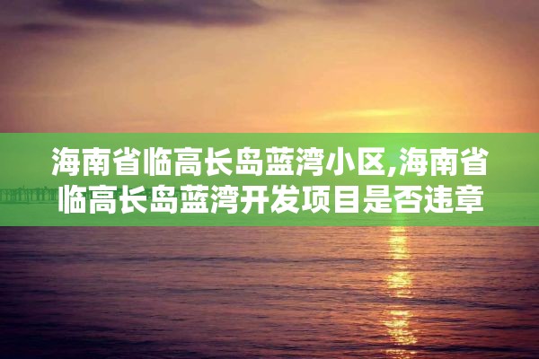 海南省临高长岛蓝湾小区,海南省临高长岛蓝湾开发项目是否违章