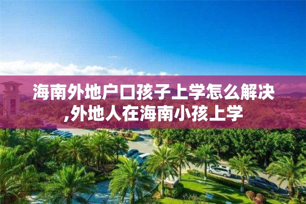 海南外地户口孩子上学怎么解决,外地人在海南小孩上学