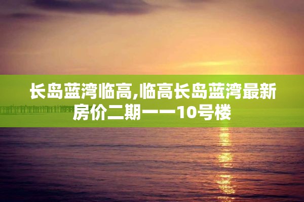 长岛蓝湾临高,临高长岛蓝湾最新房价二期一一10号楼