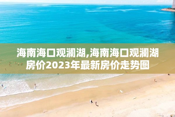 海南海口观澜湖,海南海口观澜湖房价2023年最新房价走势图