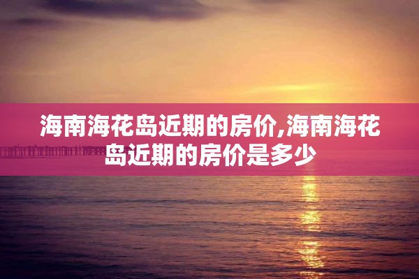 海南海花岛近期的房价,海南海花岛近期的房价是多少