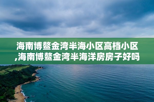 海南博鳌金湾半海小区高档小区,海南博鳌金湾半海洋房房子好吗