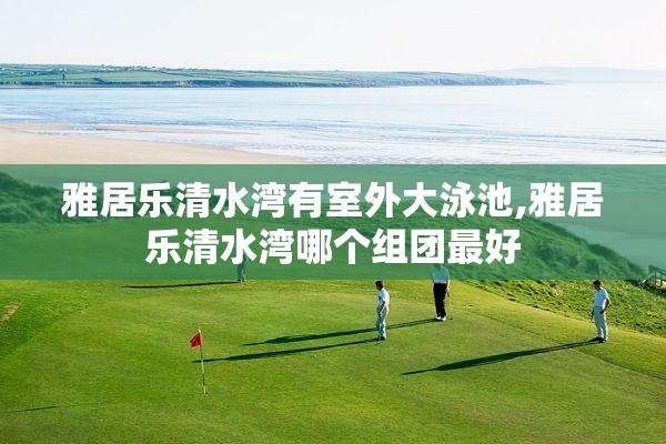 雅居乐清水湾有室外大泳池,雅居乐清水湾哪个组团最好