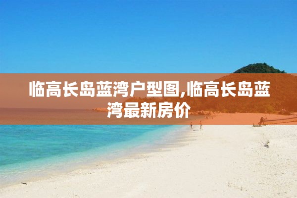 临高长岛蓝湾户型图,临高长岛蓝湾最新房价