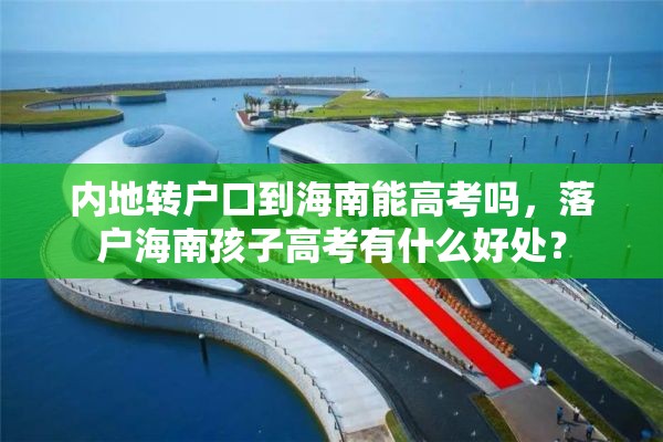 内地转户口到海南能高考吗，落户海南孩子高考有什么好处？