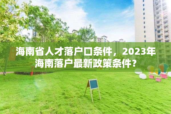 海南省人才落户口条件，2023年海南落户最新政策条件？