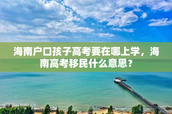 海南户口孩子高考要在哪上学，海南高考移民什么意思？