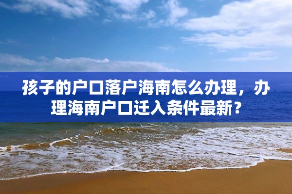 孩子的户口落户海南怎么办理，办理海南户口迁入条件最新？