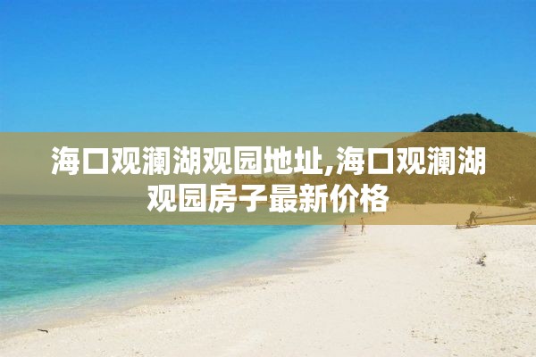 海口观澜湖观园地址,海口观澜湖观园房子最新价格