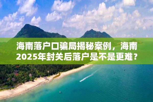 海南落户口骗局揭秘案例，海南2025年封关后落户是不是更难？