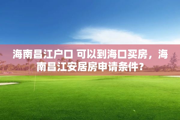 海南昌江户口 可以到海口买房，海南昌江安居房申请条件？