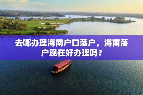 去哪办理海南户口落户，海南落户现在好办理吗？